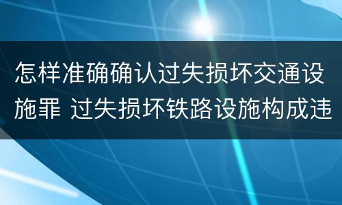 怎样准确确认过失损坏交通设施罪 过失损坏铁路设施构成违法吗