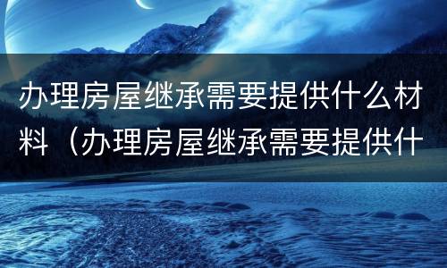 办理房屋继承需要提供什么材料（办理房屋继承需要提供什么材料和手续）