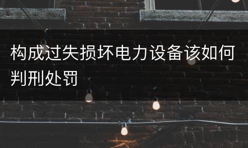 构成过失损坏电力设备该如何判刑处罚