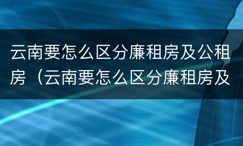 云南要怎么区分廉租房及公租房（云南要怎么区分廉租房及公租房的区别）