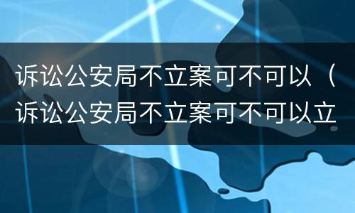 诉讼公安局不立案可不可以（诉讼公安局不立案可不可以立案）