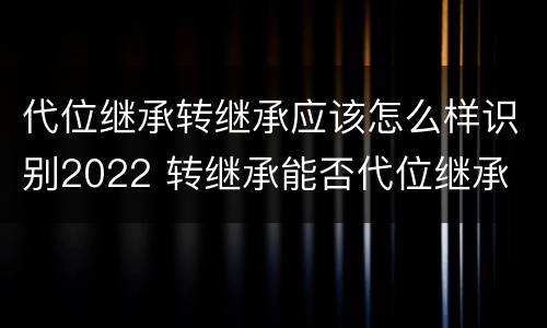 代位继承转继承应该怎么样识别2022 转继承能否代位继承