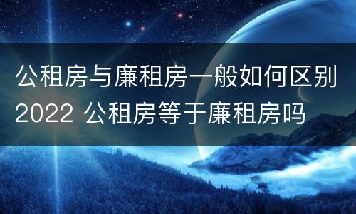 公租房与廉租房一般如何区别2022 公租房等于廉租房吗
