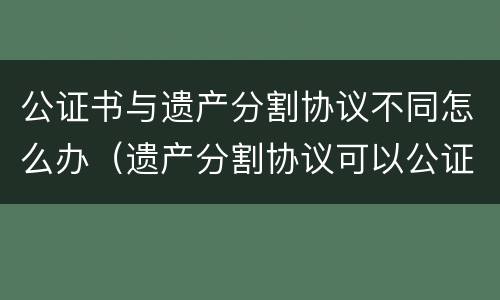 公证书与遗产分割协议不同怎么办（遗产分割协议可以公证吗）