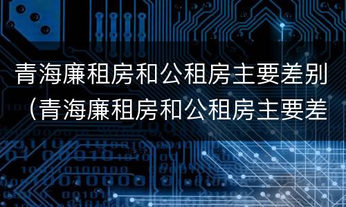 青海廉租房和公租房主要差别（青海廉租房和公租房主要差别是什么）