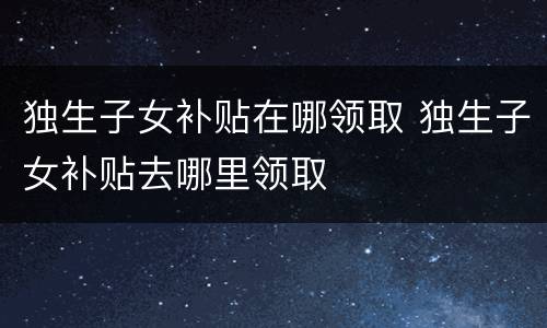 独生子女补贴在哪领取 独生子女补贴去哪里领取