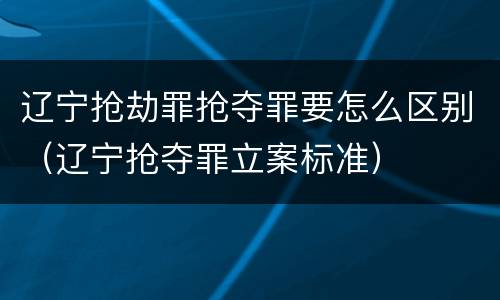 辽宁抢劫罪抢夺罪要怎么区别（辽宁抢夺罪立案标准）