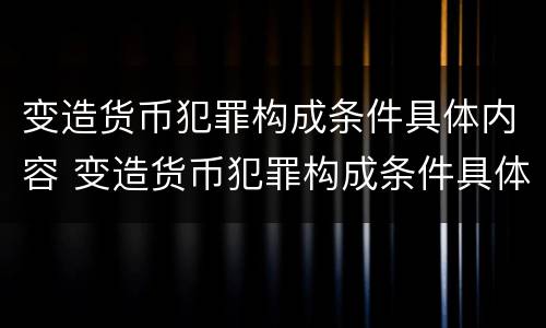 变造货币犯罪构成条件具体内容 变造货币犯罪构成条件具体内容是什么