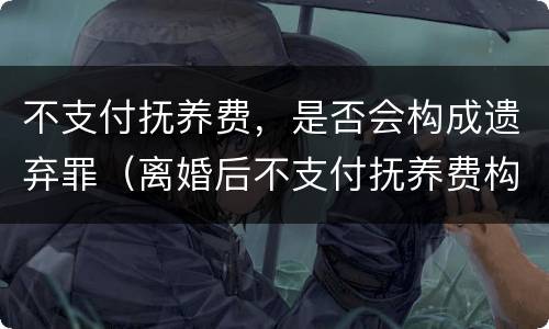 不支付抚养费，是否会构成遗弃罪（离婚后不支付抚养费构成遗弃罪吗）