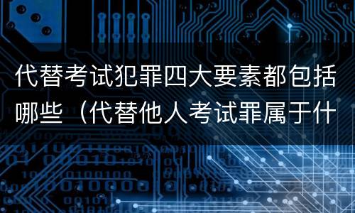 代替考试犯罪四大要素都包括哪些（代替他人考试罪属于什么类犯罪）