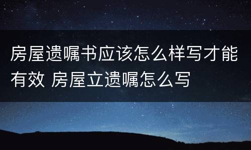 房屋遗嘱书应该怎么样写才能有效 房屋立遗嘱怎么写
