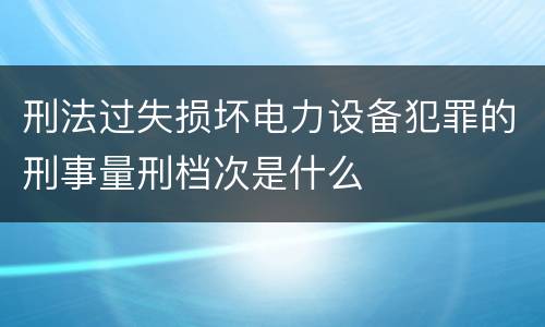 刑法过失损坏电力设备犯罪的刑事量刑档次是什么
