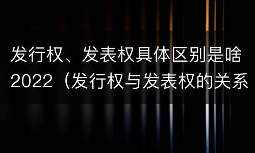 发行权、发表权具体区别是啥2022（发行权与发表权的关系）