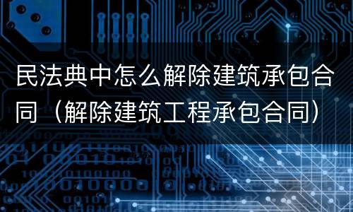 民法典中怎么解除建筑承包合同（解除建筑工程承包合同）