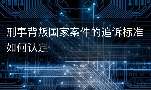 刑事背叛国家案件的追诉标准如何认定