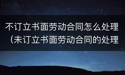 不订立书面劳动合同怎么处理（未订立书面劳动合同的处理）