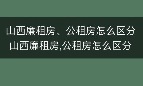 山西廉租房、公租房怎么区分 山西廉租房,公租房怎么区分的