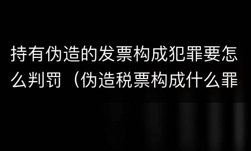 持有伪造的发票构成犯罪要怎么判罚（伪造税票构成什么罪）