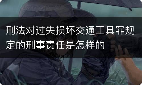 刑法对过失损坏交通工具罪规定的刑事责任是怎样的