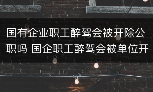 国有企业职工醉驾会被开除公职吗 国企职工醉驾会被单位开除吗