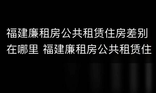 福建廉租房公共租赁住房差别在哪里 福建廉租房公共租赁住房差别在哪里查询