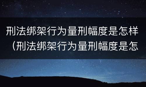 刑法绑架行为量刑幅度是怎样（刑法绑架行为量刑幅度是怎样算的）