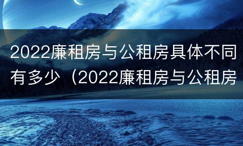 2022廉租房与公租房具体不同有多少（2022廉租房与公租房具体不同有多少套房）
