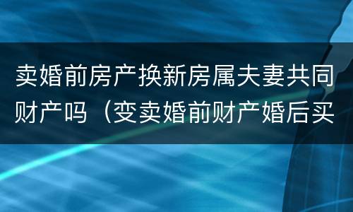 卖婚前房产换新房属夫妻共同财产吗（变卖婚前财产婚后买房属夫妻共同财产吗?）