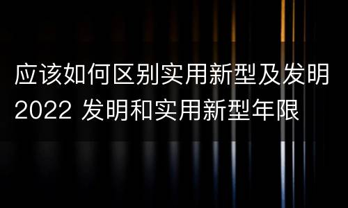 应该如何区别实用新型及发明2022 发明和实用新型年限