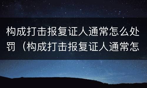 构成打击报复证人通常怎么处罚（构成打击报复证人通常怎么处罚的）