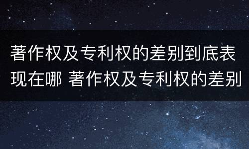 著作权及专利权的差别到底表现在哪 著作权及专利权的差别到底表现在哪几方面