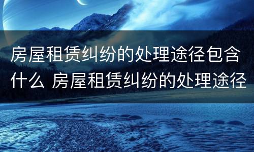 房屋租赁纠纷的处理途径包含什么 房屋租赁纠纷的处理途径包含什么方法