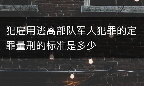 犯雇用逃离部队军人犯罪的定罪量刑的标准是多少