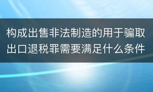 构成出售非法制造的用于骗取出口退税罪需要满足什么条件