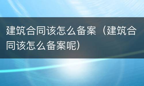 建筑合同该怎么备案（建筑合同该怎么备案呢）