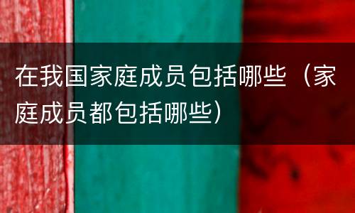 在我国家庭成员包括哪些（家庭成员都包括哪些）