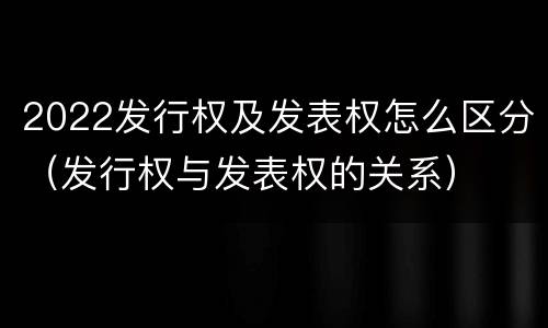 2022发行权及发表权怎么区分（发行权与发表权的关系）