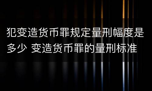 犯变造货币罪规定量刑幅度是多少 变造货币罪的量刑标准
