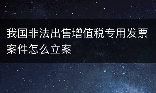 我国非法出售增值税专用发票案件怎么立案