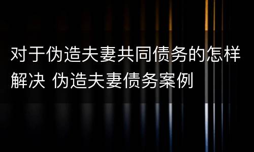 对于伪造夫妻共同债务的怎样解决 伪造夫妻债务案例