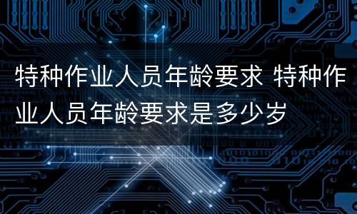 特种作业人员年龄要求 特种作业人员年龄要求是多少岁
