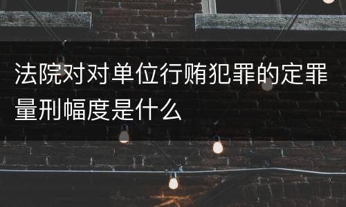 法院对对单位行贿犯罪的定罪量刑幅度是什么