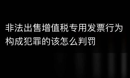 非法出售增值税专用发票行为构成犯罪的该怎么判罚