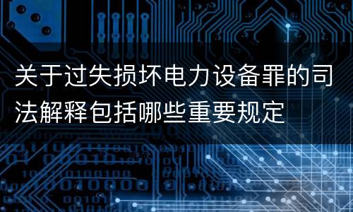 关于过失损坏电力设备罪的司法解释包括哪些重要规定