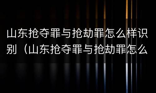 山东抢夺罪与抢劫罪怎么样识别（山东抢夺罪与抢劫罪怎么样识别的）
