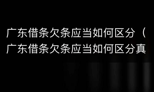 广东借条欠条应当如何区分（广东借条欠条应当如何区分真伪）