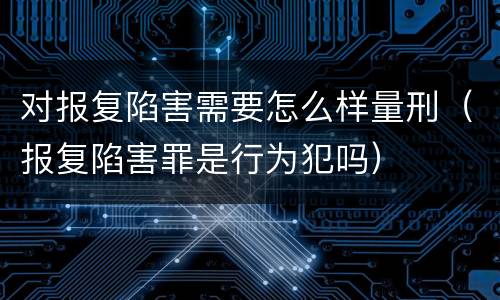对报复陷害需要怎么样量刑（报复陷害罪是行为犯吗）