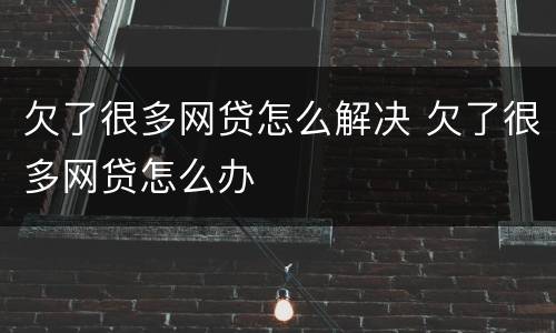 欠了很多网贷怎么解决 欠了很多网贷怎么办
