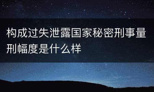 构成过失泄露国家秘密刑事量刑幅度是什么样