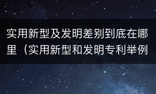 实用新型及发明差别到底在哪里（实用新型和发明专利举例）